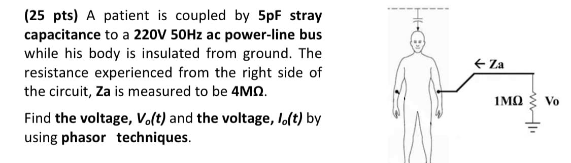(25 pts) A patient is coupled by 5pF stray
capacitance to a 220V 50HZ ac power-line bus
while his body is insulated from ground. The
resistance experienced from the right side of
the circuit, Za is measured to be 4MQ.
E Za
1ΜΩ
Vo
Find the voltage, Vo(t) and the voltage, I.(t) by
using phasor techniques.
