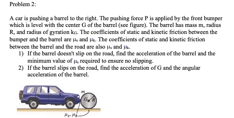 Problem 2:
A car is pushing a barrel to the right. The pushing force P is applied by the front bumper
which is level with the center G of the barrel (see figure). The barrel has mass m, radius
R, and radius of gyration kG. The coefficients of static and kinetic friction between the
bumper and the barrel are µs and µk. The coefficients of static and kinetic friction
between the barrel and the road are also µs and µk.
1) If the barrel doesn't slip on the road, find the acceleration of the barrel and the
minimum value of us required to ensure no slipping.
2) If the barrel slips on the road, find the acceleration of G and the angular
acceleration of the barrel.
Hs. Hk.
m