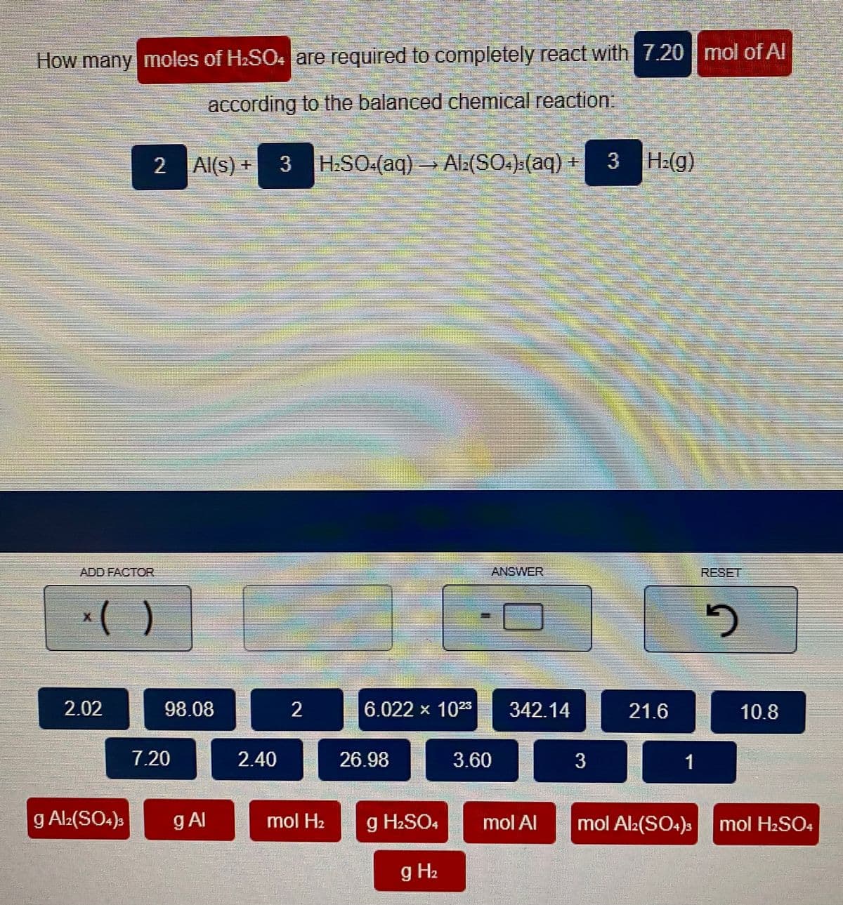 How many moles of H2SO4 are required to completely react with 7.20 mol of Al
according to the balanced chemical reaction:
2 Al(s) +
3
H:SO-(aq)Ala(SO.):(aq) + 3 H:(g)
ADD FACTOR
ANSWER
RESET
*( )
2.02
98.08
6.022 x 108
342.14
21.6
10.8
7.20
2.40
26.98
3.60
1
g Al:(SO:)s
Al
mol H2
g H2SO4
mol Al
mol Al:(SO4)s
mol H2SO4
g H2
3.
2.
