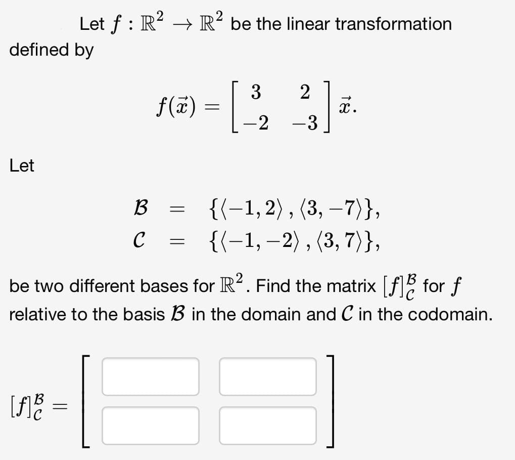 defined by
Let
Let ƒ : R² → R² be the linear transformation
[f] B
=
B
C
f(x) =
=
=
3 2
-2
-
-3
x.
be two different bases for R². Find the matrix [f] for f
relative to the basis B in the domain and C in the codomain.
{(-1,2), (3,-7)},
{{-1, -2), (3, 7)},