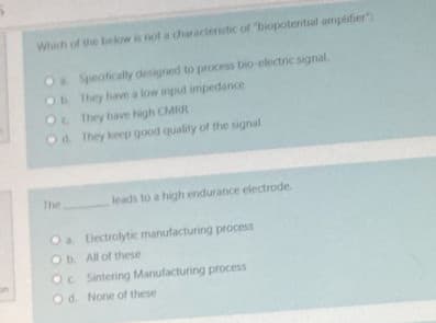 Which of the below is not a characteristic of "biopotential amplifier":
O Specfically designed to process bio-electric signal.
They have a low input impedance
Oc They have high CMRR
Ob
Od. They keep good quality of the signal
leads to a high endurance electrode.
Oa Blectrolytic manufacturing process
Ob. All of these
Oc Sintering Manufacturing process
Od. None of these