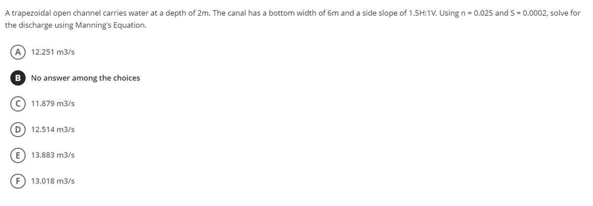 A trapezoidal open channel carries water at a depth of 2m. The canal has a bottom width of 6m and a side slope of 1.5H:1V. Using n = 0.025 and S = 0.0002, solve for
the discharge using Manning's Equation.
A) 12.251 m3/s
B
No answer among the choices
c) 11.879 m3/s
D) 12.514 m3/s
E
13.883 m3/s
F) 13.018 m3/s
