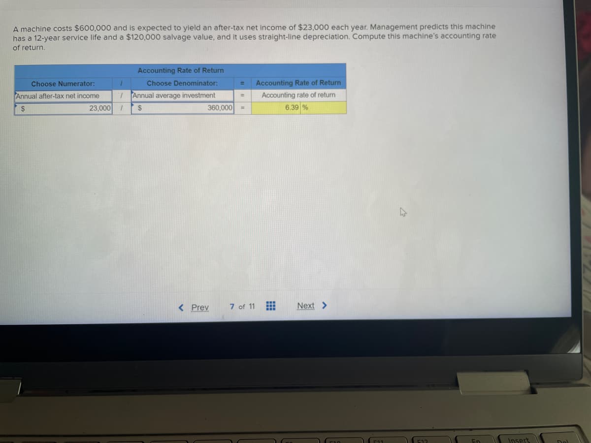 A machine costs $600,000 and is expected to yield an after-tax net income of $23,000 each year. Management predicts this machine
has a 12-year service life and a $120,000 salvage value, and it uses straight-line depreciation. Compute this machine's accounting rate
of return.
Choose Numerator:
Annual after-tax net income
$
1
23,000 /
Accounting Rate of Return
Choose Denominator:
Annual average investment
$
=
360,000 =
< Prev
Accounting Rate of Return
Accounting rate of return
6.39 %
7 of 11
Next >
Insert