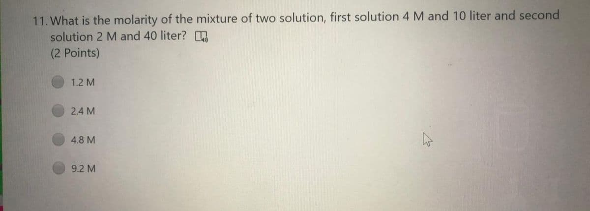 11. What is the molarity of the mixture of two solution, first solution 4 M and 10 liter and second
solution 2 M and 40 liter?
(2 Points)
1.2 M
2.4 M
4.8 M
9.2 M
