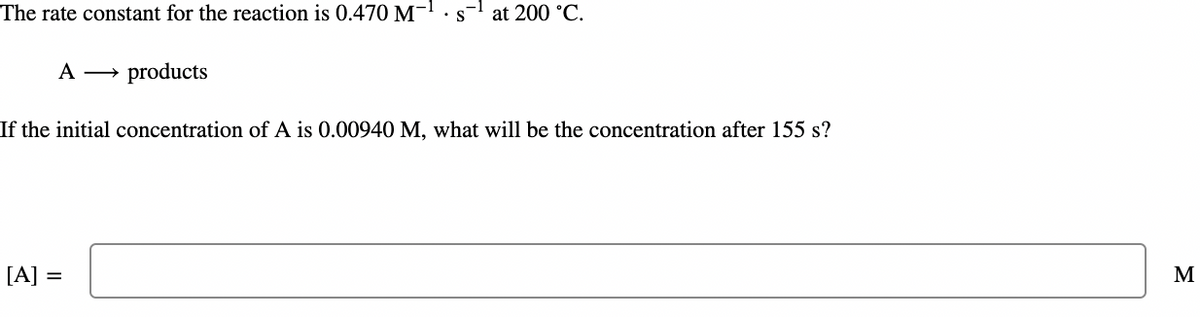 The rate constant for the reaction is 0.470 M-¹.:
A products
at 200 °C.
If the initial concentration of A is 0.00940 M, what will be the concentration after 155 s?
[A] =
M