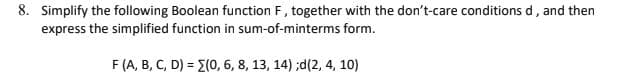 8. Simplify the following Boolean function F, together with the don't-care conditions d, and then
express the simplified function in sum-of-minterms form.
F (A, B, C, D) = (0, 6, 8, 13, 14) ;d(2, 4, 10)