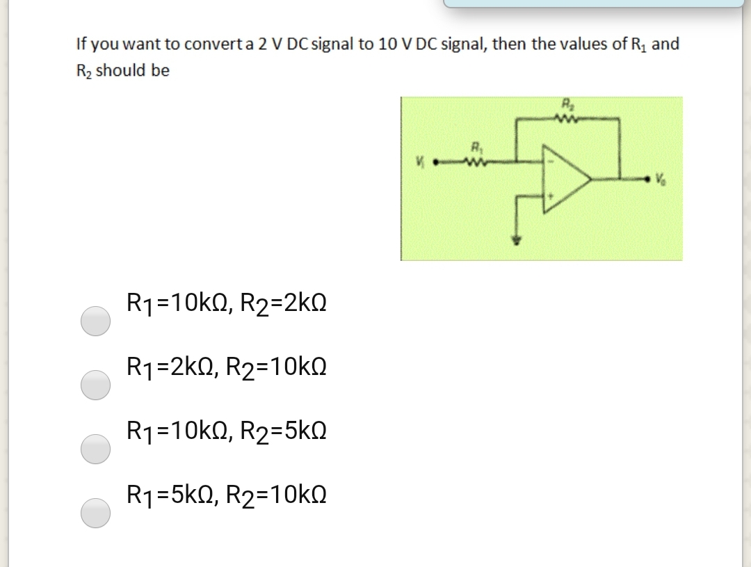 If you want to convert a 2 V DC signal to 10 V DC signal, then the values of R, and
R2 should be
R
R1=10k0, R2=2ko
R1-2kD, R2-10KΩ
R1=10k0, R2=5kN
R1=5k0, R2=10ko
