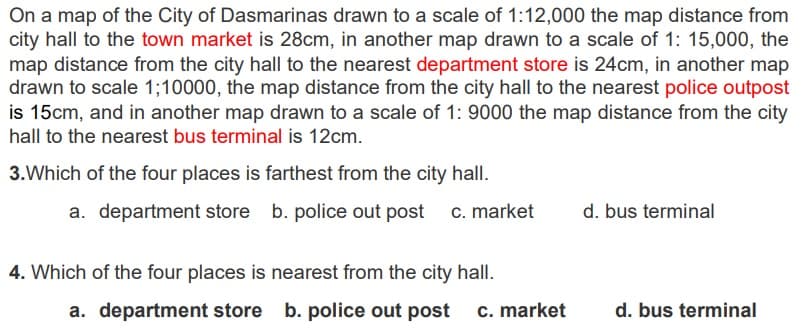 On a map of the City of Dasmarinas drawn to a scale of 1:12,000 the map distance from
city hall to the town market is 28cm, in another map drawn to a scale of 1: 15,000, the
map distance from the city hall to the nearest department store is 24cm, in another map
drawn to scale 1;10000, the map distance from the city hall to the nearest police outpost
is 15cm, and in another map drawn to a scale of 1: 9000 the map distance from the city
hall to the nearest bus terminal is 12cm.
3. Which of the four places is farthest from the city hall.
a. department store b.
b. police
4. Which of the four places is
police out post
out post c. market
nearest from the city hall.
a. department store b. police out post c. market
d. bus terminal
d. bus terminal