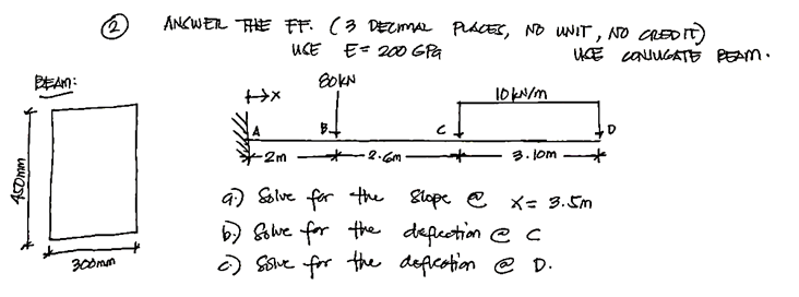 450mm
BEAM:
300mm
ANSWER THE FF. (3 DECIMAL PLACES, NO UNIT, NO CREDIT)
USE E= 200 GPa
80KN
+x
B
10 kN/m
3.10m
UCE CONJUGATE BEAM.
-2m
9) Solve for the slope @ X = 3.5m
b) solve for the deflection @ c
c) Sislve for the defication @ D.
D