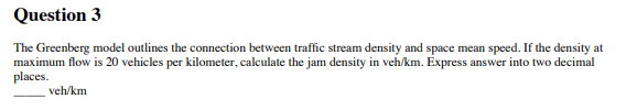 Question 3
The Greenberg model outlines the connection between traffic stream density and space mean speed. If the density at
maximum flow is 20 vehicles per kilometer, calculate the jam density in veh/km. Express answer into two decimal
places.
veh/km