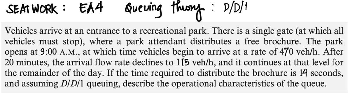 SEAT WORK: EA4 Queving theory: D/D/1
Vehicles arrive at an entrance to a recreational park. There is a single gate (at which all
vehicles must stop), where a park attendant distributes a free brochure. The park
opens at 9:00 A.M., at which time vehicles begin to arrive at a rate of 470 veh/h. After
20 minutes, the arrival flow rate declines to 115 veh/h, and it continues at that level for
the remainder of the day. If the time required to distribute the brochure is 14 seconds,
and assuming D/D/1 queuing, describe the operational characteristics of the queue.