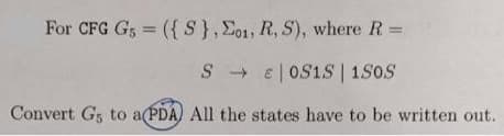 For CFG G, = ({S},E01, R, S), where R =
S + e| OS1S | 1S0S
Convert G5 to a(PDA) All the states have to be written out.
