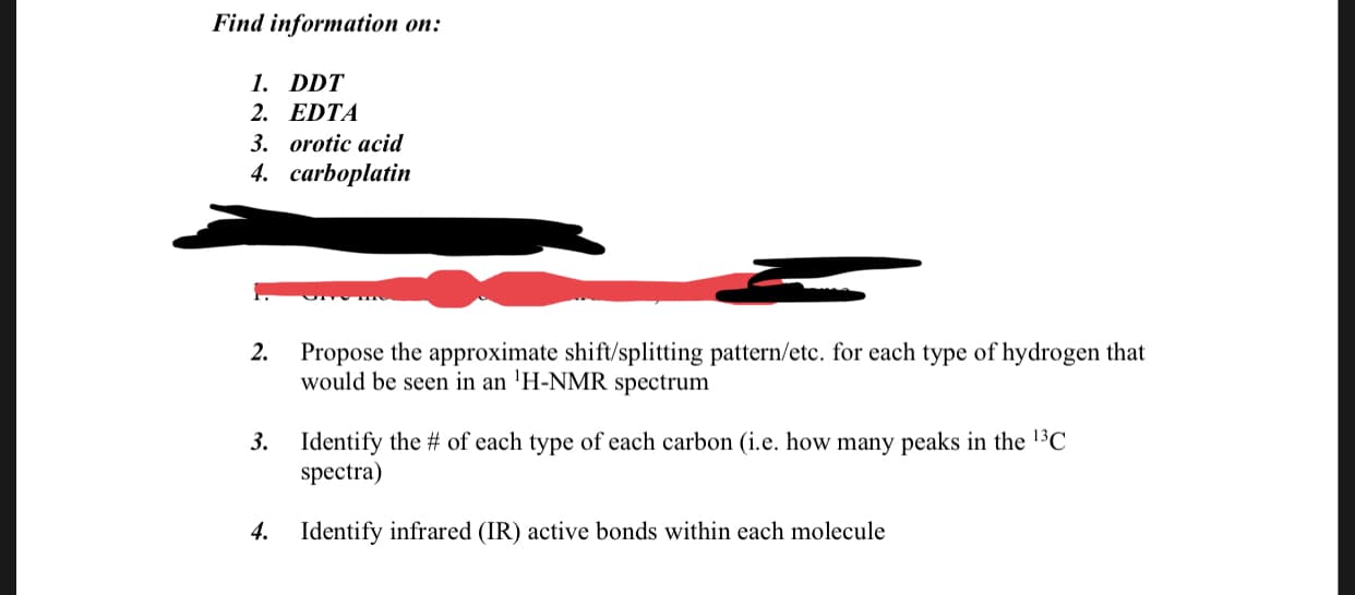 Find information on:
1. DDT
2. EDTA
3. orotic acid
4. сarboplatin
2.
Propose the approximate shift/splitting pattern/etc. for each type of hydrogen that
would be seen in an 'H-NMR spectrum
Identify the # of each type of each carbon (i.e. how many peaks in the 13C
spectra)
3.
Identify infrared (IR) active bonds within each molecule
4.
