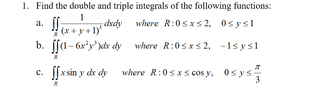 1. Find the double and triple integrals of the following functions:
1
dxdy
+1)
а.
where R:0 <x < 2, 0<y<1
3
(х + у
R
b. [[a- 6x²y' )dx dy
where R:0<x < 2, -1<y<1
R
x sin y dx dy
where R:0< x < cos y,
0 < y <-
3
с.
R
