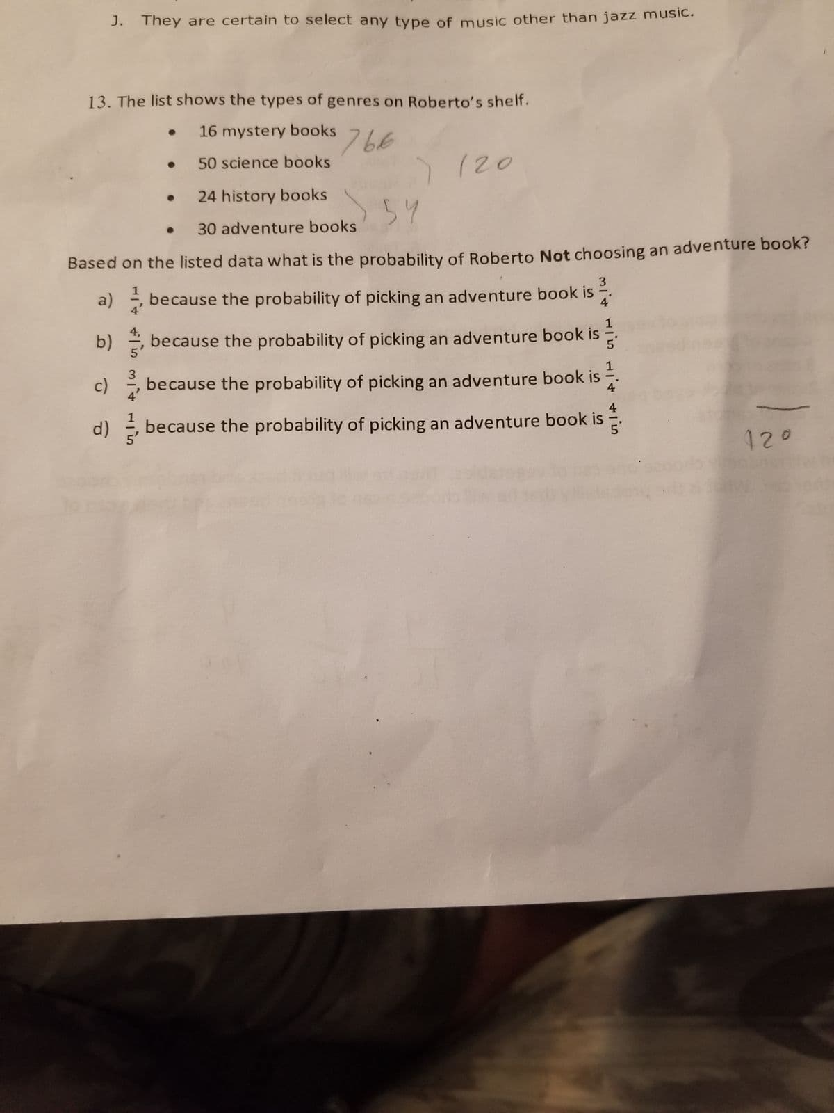 J. They are certain to select any type of music other than jazz music.
13. The list shows the types of genres on Roberto's shelf.
16 mystery books
50 science books
24 history books
766
30 adventure books
) 120
54
Based on the listed data what is the probability of Roberto Not choosing an adventure book?
because the probability of picking an adventure book is
3
4
a)
1
b)
because the probability of picking an adventure book is
c) 31, because the probability of picking an adventure book is
4
4
d)
because the probability of picking an adventure book is
5'
12°