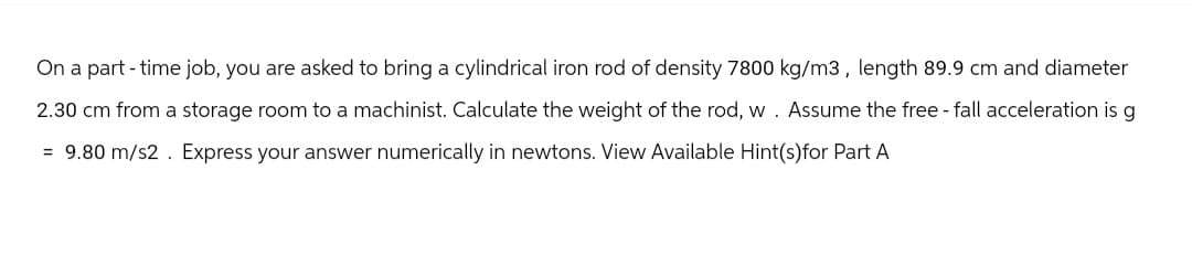 On a part-time job, you are asked to bring a cylindrical iron rod of density 7800 kg/m3, length 89.9 cm and diameter
Assume the free-fall acceleration is g
2.30 cm from a storage room to a machinist. Calculate the weight of the rod, w
= 9.80 m/s2. Express your answer numerically in newtons. View Available Hint(s)for Part A