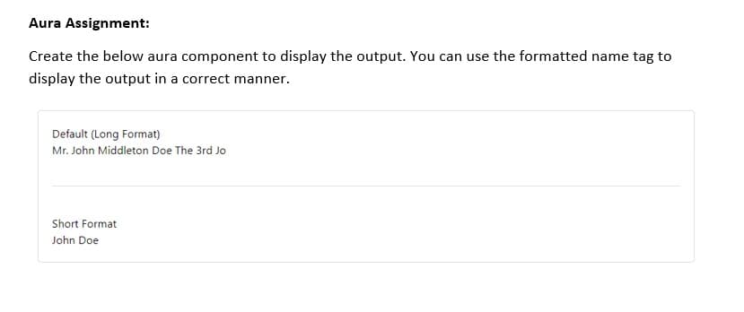 Aura Assignment:
Create the below aura component to display the output. You can use the formatted name tag to
display the output in a correct manner.
Default (Long Format)
Mr. John Middleton Doe The 3rd Jo
Short Format
John Doe
