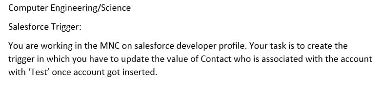 Computer Engineering/Science
Salesforce Trigger:
You are working in the MNC on salesforce developer profile. Your task is to create the
trigger in which you have to update the value of Contact who is associated with the account
with 'Test' once account got inserted.
