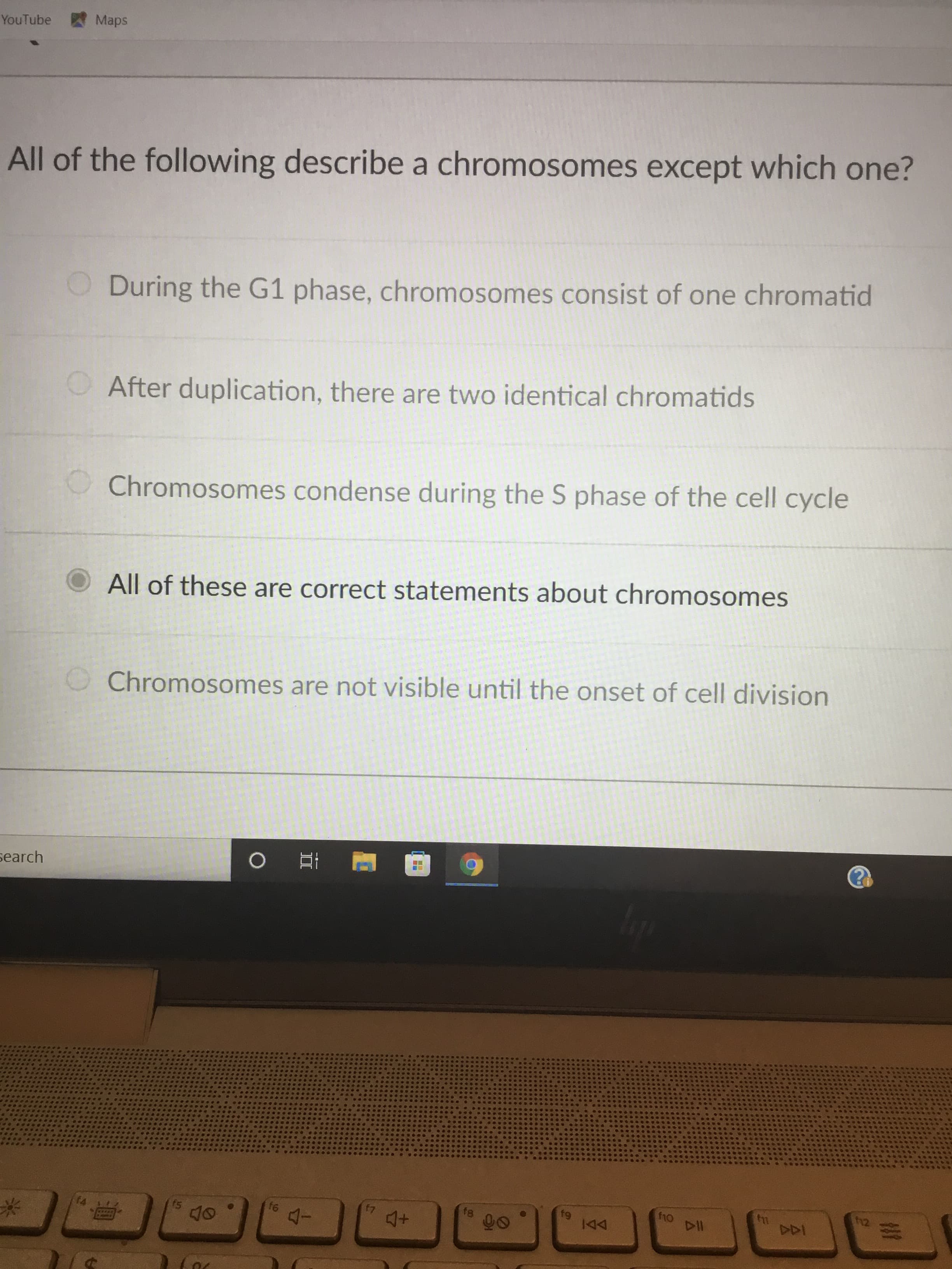 YouTube
Maps
All of the following describe a chromosomes except which one?
During the G1 phase, chromosomes consist of one chromatid
After duplication, there are two identical chromatids
Chromosomes condense during the S phase of the cell cycle
All of these are correct statements about chromosomes
Chromosomes are not visible until the onset of cell division
search
f8
12
07
DDI
