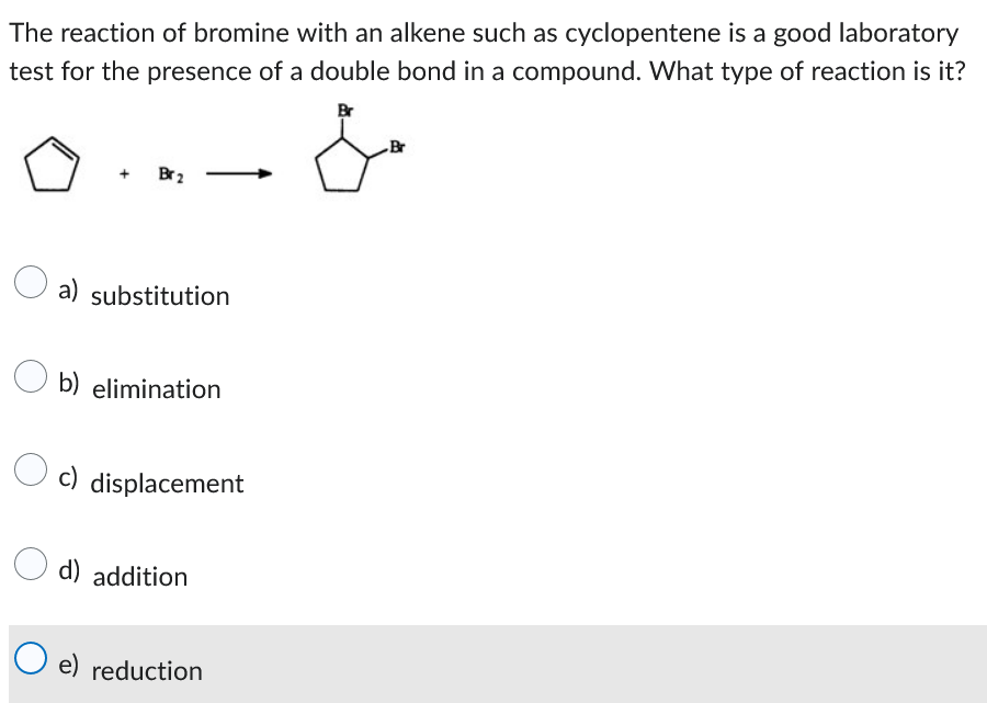 The reaction of bromine with an alkene such as cyclopentene is a good laboratory
test for the presence of a double bond in a compound. What type of reaction is it?
+
Br 2
a) substitution
Ob) elimination
c) displacement
d) addition
O e) reduction
Br