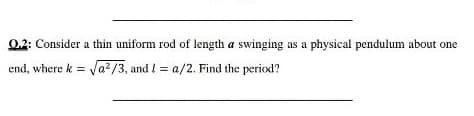0.2: Consider a thin uniform rod of length a swinging as a physical pendulum about one
end, where k = Va?/3, and l = a/2. Find the period?
