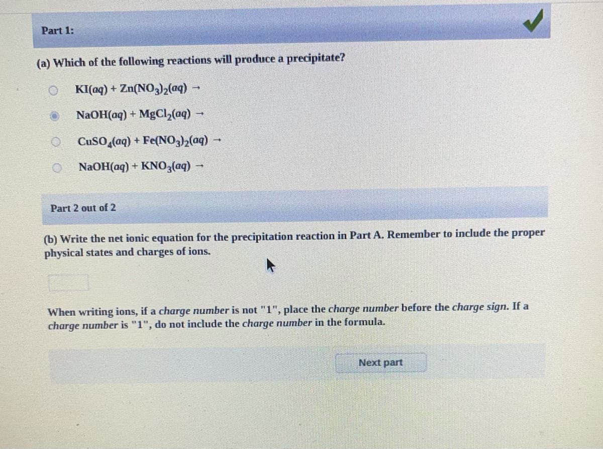 Part 1:
(a) Which of the following reactions will produce a precipitate?
KI(oq) + Zn(NO3)2(aq)
NaOH(aq) + MgCl,(aq)
CuSO,(aq) + Fe(NO)2(aq) -
NaOH(aq) + KNO3(q) -
Part 2 out of 2
(b) Write the net ionic equation for the precipitation reaction in Part A. Remember to include the proper
physical states and charges of ions.
When writing ions, if a charge number is not "1", place the charge number before the charge sign. If a
charge number is "1", do not include the charge number in the formula.
Next part
