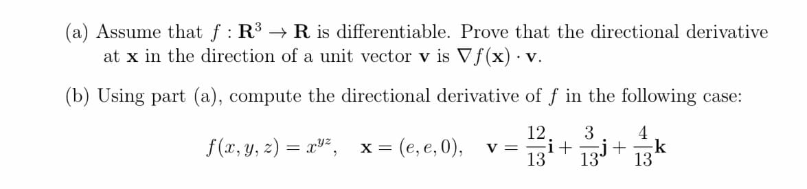 (a) Assume that f : R3 → R is differentiable. Prove that the directional derivative
at x in the direction of a unit vector v is Vƒ(x) · v.
(b) Using part (a), compute the directional derivative of f in the following case:
12
V =
13
3
4
f(x, y, z) = xv²,
= (e, e, 0),
i+131+
k
13
%3|
