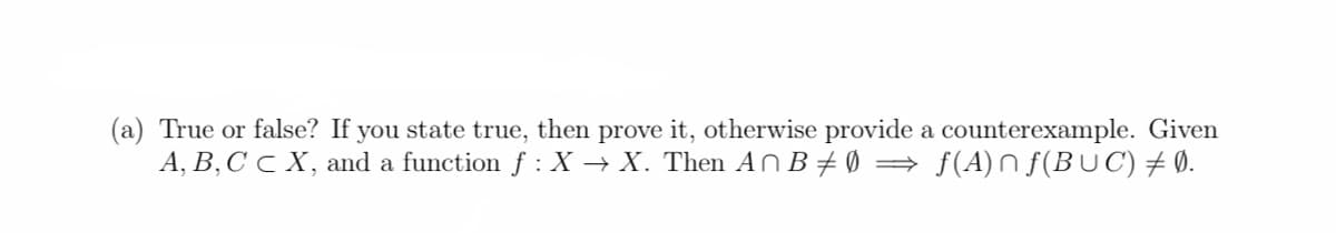 (a) True or false? If you state true, then prove it, otherwise provide
a counterexample. Given
A, B, C C X, and a function f : X → X. Then An B‡Ø ⇒ ƒ(A)n ƒ(BUC) ‡ Ø.