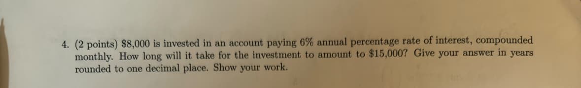 4. (2 points) $8,000 is invested in an account paying 6% annual percentage rate of interest, compounded
monthly. How long will it take for the investment to amount to $15,000? Give your answer in years
rounded to one decimal place. Show your work.