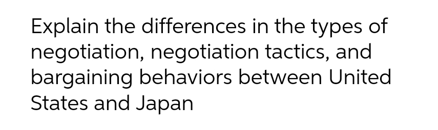 Explain the differences in the types of
negotiation, negotiation tactics, and
bargaining behaviors between United
States and Japan
