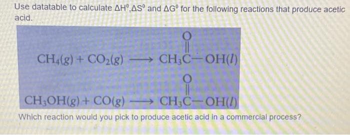 Use datatable to calculate AH,AS and AG for the following reactions that produce acetic
acid.
i
CH4(g) + CO2(g) →→→ CH3C-OH(1)
O
CH₂OH(g) + CO(g)
CH3C-OH(1)
Which reaction would you pick to produce acetic acid in a commercial process?