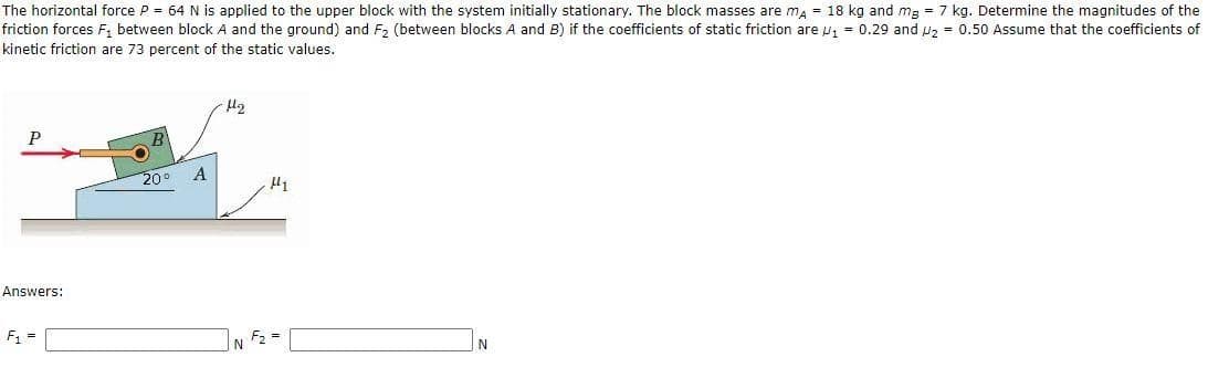 The horizontal force P = 64 N is applied to the upper block with the system initially stationary. The block masses are ma = 18 kg and mg = 7 kg. Determine the magnitudes of the
friction forces F, between block A and the ground) and F, (between blocks A and B) if the coefficients of static friction are u, = 0.29 and u, = 0.50 Assume that the coefficients of
kinetic friction are 73 percent of the static values.
P
20°
A
Answers:
F1 =
F2 =
N
