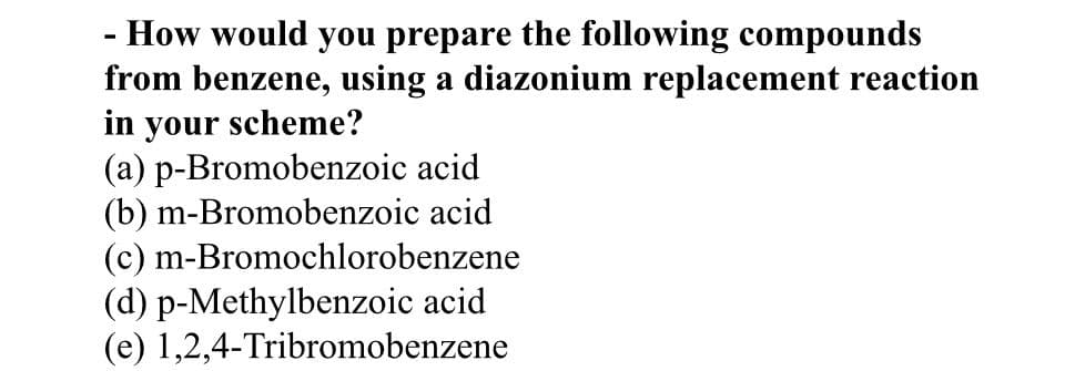 - How would you prepare the following compounds
from benzene, using a diazonium replacement reaction
in your scheme?
(a) p-Bromobenzoic acid
(b) m-Bromobenzoic acid
(c) m-Bromochlorobenzene
(d) p-Methylbenzoic acid
(e) 1,2,4-Tribromobenzene