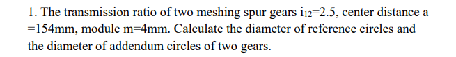 1. The transmission ratio of two meshing spur gears i12=2.5, center distance a
=154mm, module m=4mm. Calculate the diameter of reference circles and
the diameter of addendum circles of two gears.
