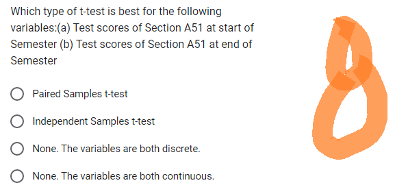 Which type of t-test is best for the following
variables:(a) Test scores of Section A51 at start of
Semester (b) Test scores of Section A51 at end of
Semester
Paired Samples t-test
Independent Samples t-test
None. The variables are both discrete.
None. The variables are both continuous.
8