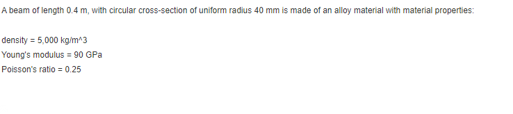 A beam of length 0.4 m, with circular cross-section of uniform radius 40 mm is made of an alloy material with material properties:
density = 5,000 kg/m^3
Young's modulus = 90 GPa
Poisson's ratio = 0.25
