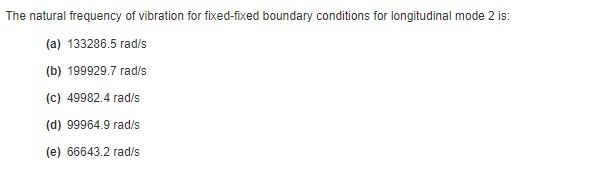 The natural frequency of vibration for fixed-fixed boundary conditions for longitudinal mode 2 is:
(a) 133286.5 rad/s
(b) 199929.7 rad/s
(c) 49982.4 rad/s
(d) 99964.9 rad/s
(e) 66643.2 rad/s
