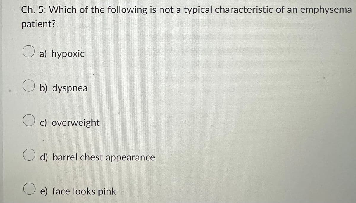 Ch. 5: Which of the following is not a typical characteristic of an emphysema
patient?
a) hypoxic
Ob) dyspnea
O c) overweight
d) barrel chest appearance
e) face looks pink