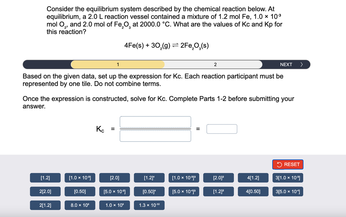 Consider the equilibrium system described by the chemical reaction below. At
equilibrium, a 2.0 L reaction vessel contained a mixture of 1.2 mol Fe, 1.0 × 10.³
mol O₂, and 2.0 mol of Fe₂O at 2000.0 °C. What are the values of Kc and Kp for
this reaction?
2⁹
2
3
[1.2]
2[2.0]
Based on the given data, set up the expression for Kc. Each reaction participant must be
represented by one tile. Do not combine terms.
2[1.2]
Once the expression is constructed, solve for Kc. Complete Parts 1-2 before submitting your
answer.
[1.0 × 10³]
[0.50]
1
8.0 × 10⁹
Kc =
4Fe(s) + 30₂(g) = 2Fe₂O₂(s)
[2.0]
[5.0 × 10²]
1.0 × 10⁹
[1.2]¹
[0.50]*
1.3 × 10-1⁰
[1.0 × 10-³]³
2
[5.0 × 10-41³
||
[2.0]²
[1.2]²
NEXT
4[1.2]
4[0.50]
>
RESET
3[1.0 × 10.³]
3[5.0 × 104]