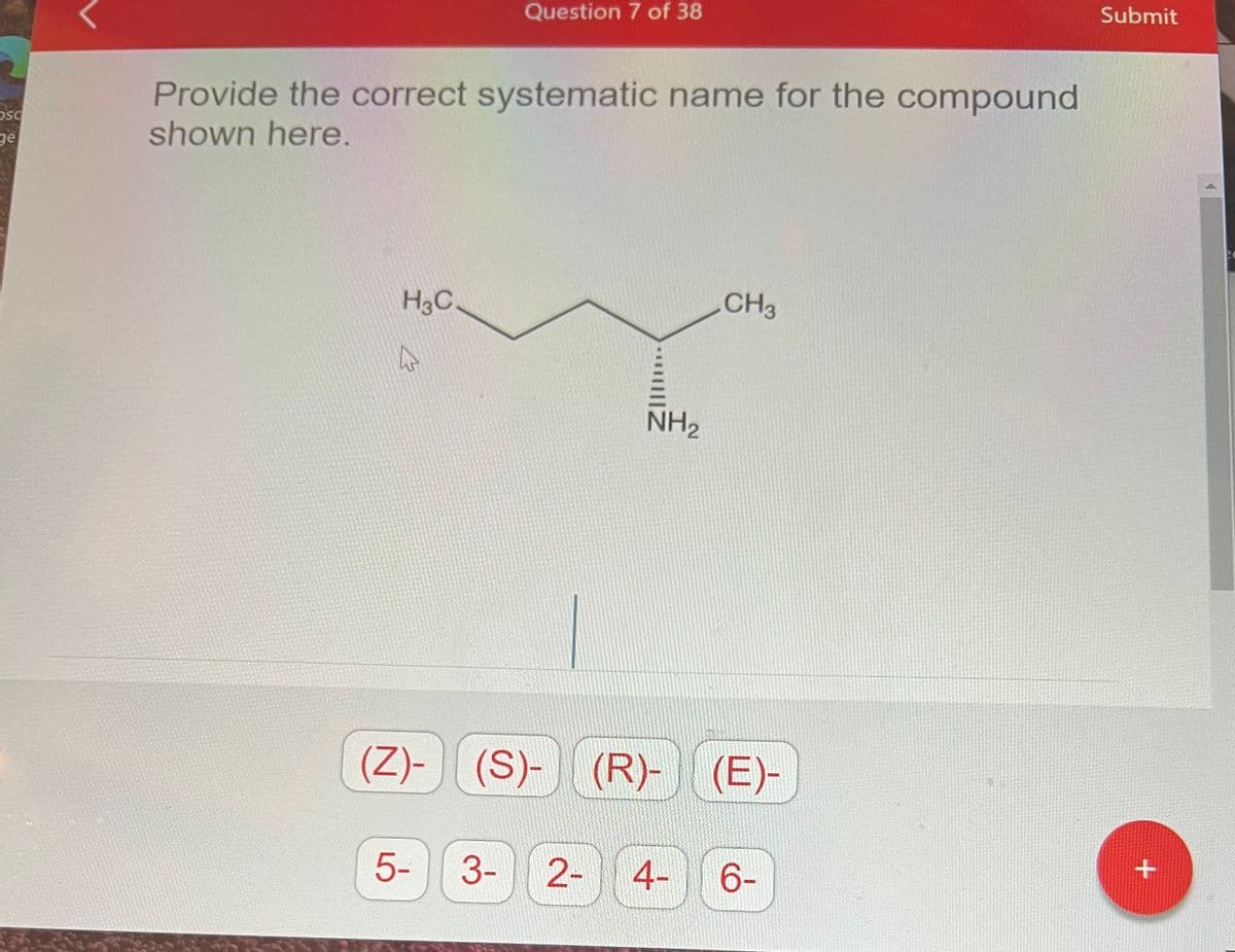 osc
Provide the correct systematic name for the compound
shown here.
H3C
4
Question 7 of 38
51
NH₂
(Z)- (S)- (R)-
CH3
(R)- (E)-
3- 2- 4-
6-
Submit
+