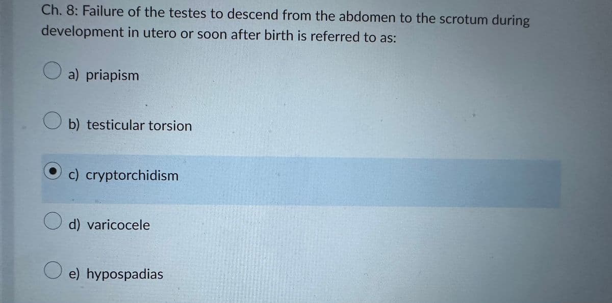 Ch. 8: Failure of the testes to descend from the abdomen to the scrotum during
development in utero or soon after birth is referred to as:
a) priapism
Ob) testicular torsion
O
c) cryptorchidism
O d) varicocele
O e) hypospadias