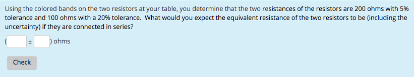 Using the colored bands on the two resistors at your table, you determine that the two resistances of the resistors are 200 ohms with 5%
tolerance and 100 ohms with a 20% tolerance. What would you expect the equivalent resistance of the two resistors to be (including the
uncertainty) if they are connected in series?
) ohms
±
Check