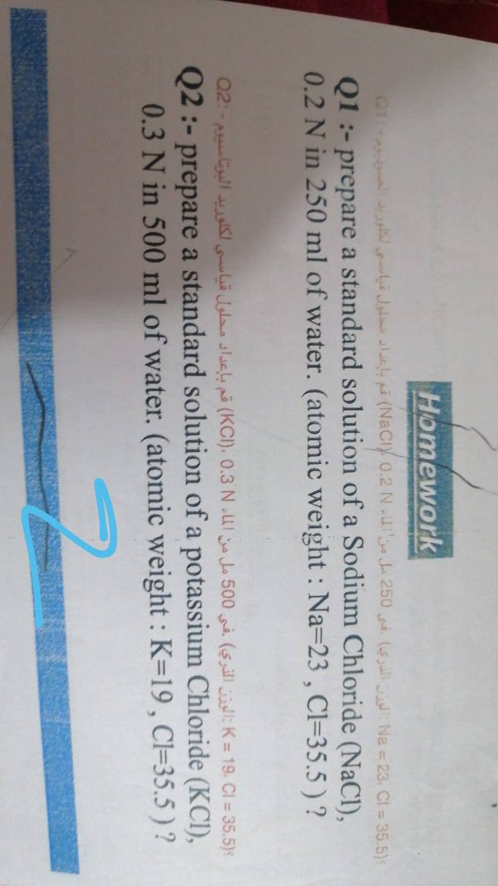 Homework
01 i Jala lle på (NaCiy o.2 N .u J 250 (6 Na = 23. Cl = 35.5)s
Q1 :- prepare a standard solution of a Sodium Chloride (NaCl),
0.2 N in 250 ml of water. (atomic weight : Na=23 , Cl=35.5 ) ?
K = 19، CI = 35.5)s الوزن الذري( في 0 50 مل من المء KCI(،( 0.3 Nقم بإعداد محلول قياسي لكلوريد البوتاسيوم - :Q2
Q2 :- prepare a standard solution of a potassium Chloride (KCI),
0.3 N in 500 ml of water. (atomic weight : K=19, Cl=35.5 ) ?
