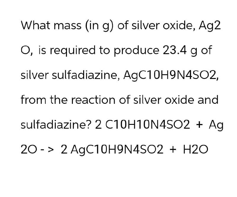 What mass (in g) of silver oxide, Ag2
O, is required to produce 23.4 g of
silver sulfadiazine, AgC10H9N4SO2,
from the reaction of silver oxide and
sulfadiazine? 2 C10H10N4SO2 + Ag
20-> 2 AgC10H9N4SO2 + H2O