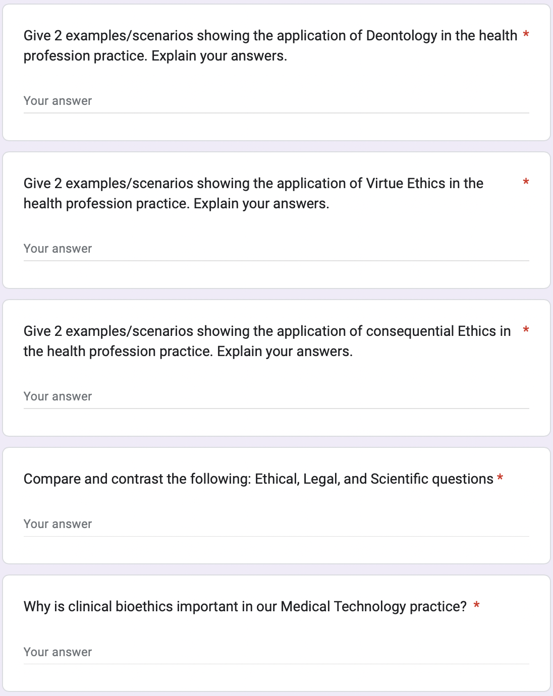 Give 2 examples/scenarios showing the application of Deontology in the health *
profession practice. Explain your answers.
Your answer
Give 2 examples/scenarios showing the application of Virtue Ethics in the
health profession practice. Explain your answers.
Your answer
Give 2 examples/scenarios showing the application of consequential Ethics in *
the health profession practice. Explain your answers.
Your answer
Compare and contrast the following: Ethical, Legal, and Scientific questions *
Your answer
Why is clinical bioethics important in our Medical Technology practice? *
Your answer