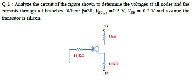 Q-1: Analyze the circuit of the figure shown to determine the voltages at all nodes and the
currents through all branches. Where B=30, VECaat =0.2 V, VeB = 0.7 V and assume the
transistor is silicon.
5V
IKO
ww
10 KN
10KO
-5V
