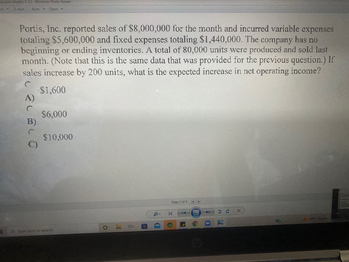 ng quiz chapter 5 (2) - Windows Photo Viewer
nt
E-mail
Burn - Open -
4.
Portis, Inc. reported sales of $8,000,000 for the month and incurred variable expenses
totaling $5,600,000 and fixed expenses totaling $1,440,000. The company has no
beginning or ending inventories. A total of 80,000 units were produced and sold last
month. (Note that this is the same data that was provided for the previous question.) If
sales increase by 200 units, what is the expected increase in net operating income?
$1,600
A)
$6,000
B)
$10,000
C)
Page 2 of 4 O
48°F Sunny
TO
2 Type here to search
