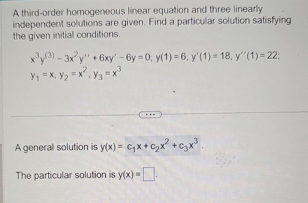 A third-order homogeneous linear equation and three linearly
independent solutions are given. Find a particular solution satisfying
the given initial conditions.
x³y(3) - 3x²y' +6xy' - 6y=0; y(1) = 6, y'(1) = 18, y''(1) = 22;
3
Y₁ = X₁ Y₂ = x², y₂ = x³
X, Y2
X, Y3
A general solution is y(x) = C₁x + C₂x² + 3x³
The particular solution is y(x) =