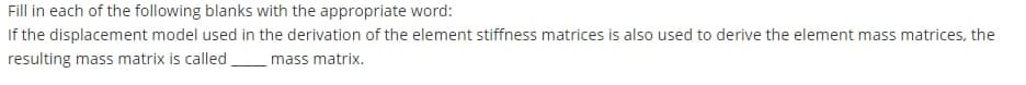 Fill in each of the following blanks with the appropriate word:
If the displacement model used in the derivation of the element stiffness matrices is also used to derive the element mass matrices, the
resulting mass matrix is called,
mass matrix.
