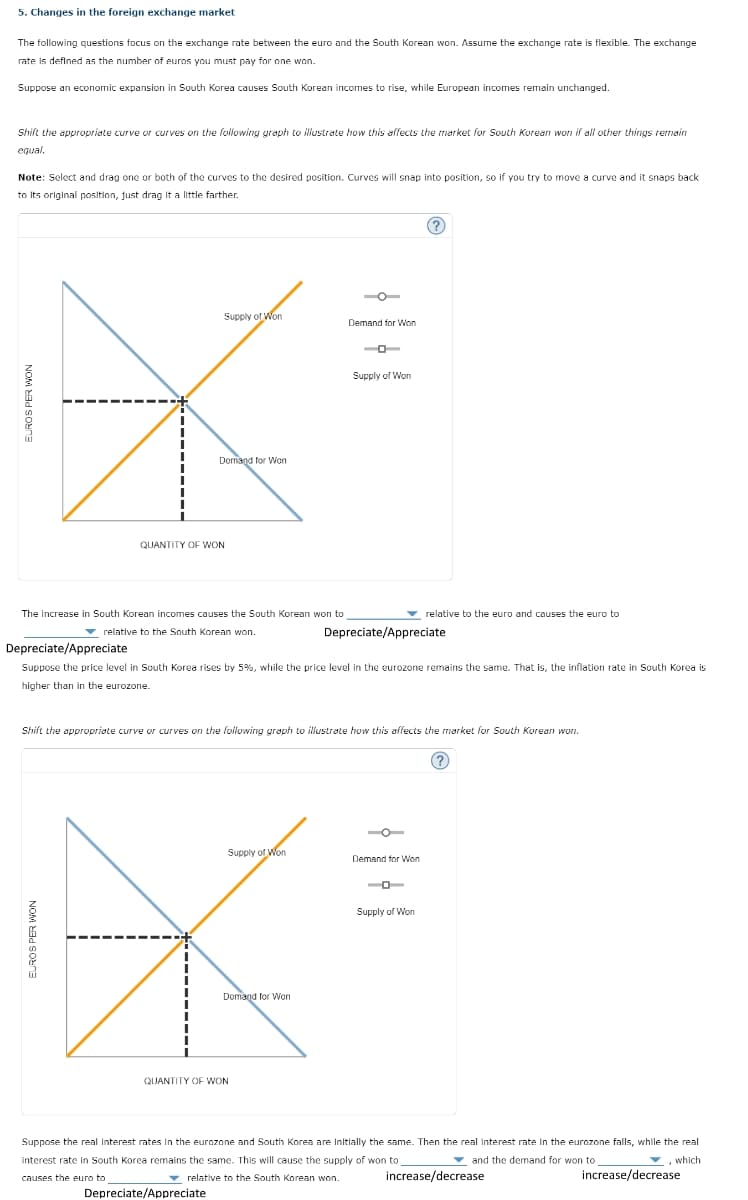 5. Changes in the foreign exchange market
The following questions focus on the exchange rate between the euro and the South Korean won. Assume the exchange rate is flexible. The exchange
rate is defined as the number of euros you must pay for one won.
Suppose an economic expansion in South Korea causes South Korean incomes to rise, while European incomes remain unchanged.
Shift the appropriate curve or curves on the following graph to illustrate how this affects the market for South Korean won if all other things remain
equal.
Note: Select and drag one or both of the curves to the desired position. Curves will snap into position, so if you try to move a curve and it snaps back.
to its original position, just drag it a little farther.
EUROS PER WON
Supply of Won
Demand for Won
QUANTITY OF WON
The increase in South Korean incomes causes the South Korean won to
relative to the South Korean won.
EUROS PER WON
Depreciate/Appreciate
Supply of Won
Demand for Won
Depreciate/Appreciate
Suppose the price level in South Korea rises by 5%, while the price level in the eurozone remains the same. That is, the inflation rate in South Korea is
higher than in the eurozone.
Demand for Won
QUANTITY OF WON
Supply of Won
Shift the appropriate curve or curves on the following graph to illustrate how this affects the market for South Korean won.
(?
Depreciate/Appreciate
relative to the euro and causes the euro to
Demand for Won
Supply of Won
(?)
Suppose the real Interest rates in the eurozone and South Korea are Initially the same. Then the real Interest rate in the eurozone falls, while the real
interest rate in South Korea remains the same. This will cause the supply of won to
and the demand for won to
, which
causes the euro to
relative to the South Korean won.
increase/decrease
increase/decrease